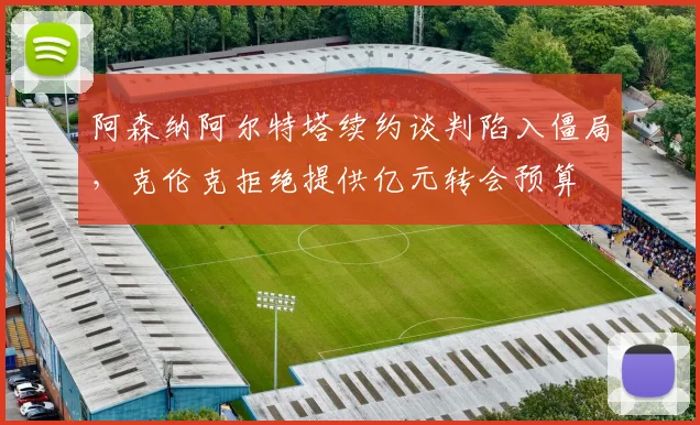 阿森纳阿尔特塔续约谈判陷入僵局，克伦克拒绝提供亿元转会预算