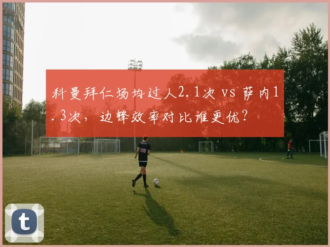 科曼拜仁场均过人2.1次 vs 萨内1.3次，边锋效率对比谁更优？