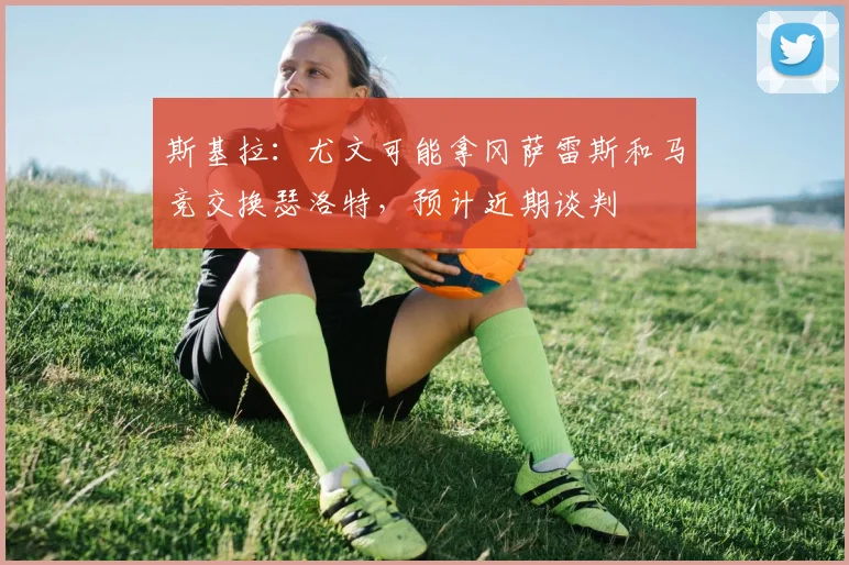 斯基拉：尤文可能拿冈萨雷斯和马竞交换瑟洛特，预计近期谈判