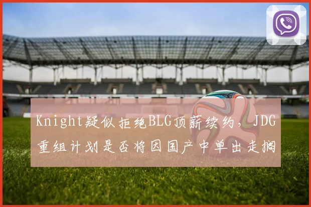 Knight疑似拒绝BLG顶薪续约，JDG重组计划是否将因国产中单出走搁浅？
